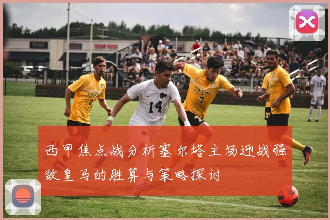 西甲焦点战分析塞尔塔主场迎战强敌皇马的胜算与策略探讨