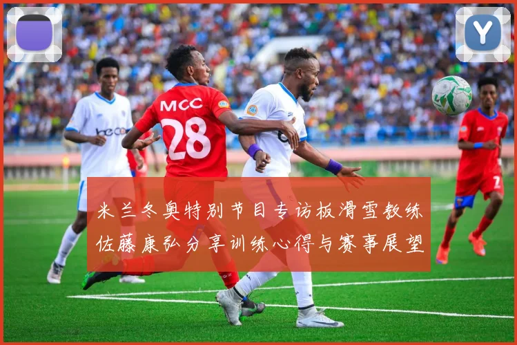 米兰冬奥特别节目专访板滑雪教练佐藤康弘分享训练心得与赛事展望