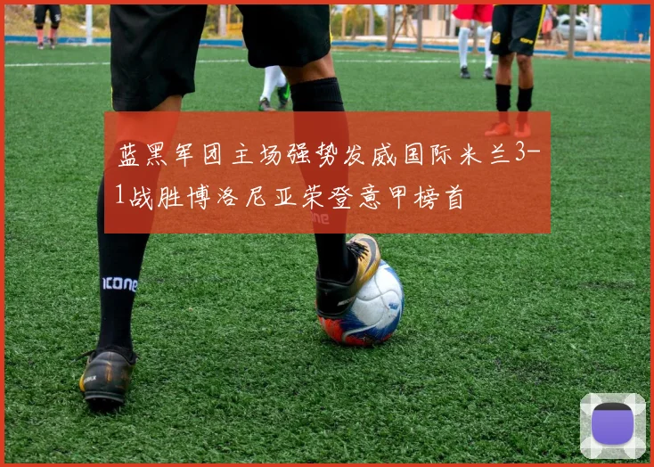 蓝黑军团主场强势发威国际米兰3-1战胜博洛尼亚荣登意甲榜首