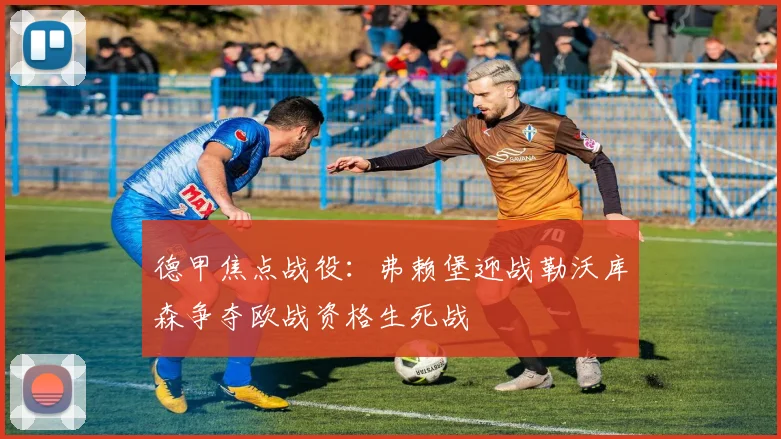德甲焦点战役：弗赖堡迎战勒沃库森争夺欧战资格生死战